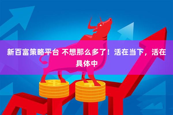 新百富策略平台 不想那么多了！活在当下，活在具体中