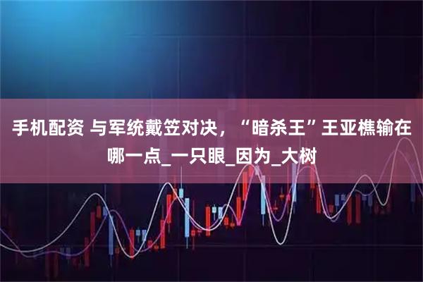 手机配资 与军统戴笠对决，“暗杀王”王亚樵输在哪一点_一只眼_因为_大树