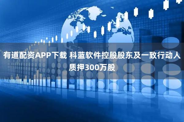 有道配资APP下载 科蓝软件控股股东及一致行动人质押300万股