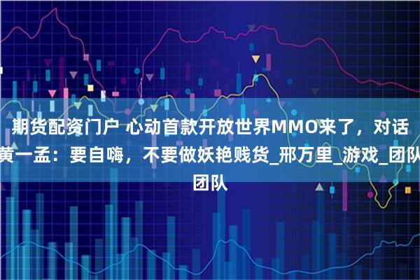 期货配资门户 心动首款开放世界MMO来了，对话黄一孟：要自嗨，不要做妖艳贱货_邢万里_游戏_团队