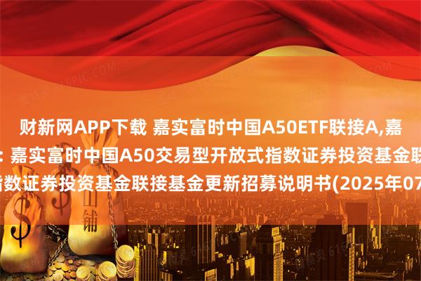 财新网APP下载 嘉实富时中国A50ETF联接A,嘉实富时中国A50ETF联接C: 嘉实富时中国A50交易型开放式指数证券投资基金联接基金更新招募说明书(2025年07月22日更新)