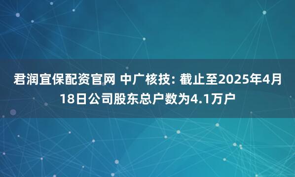 君润宜保配资官网 中广核技: 截止至2025年4月18日公司股东总户数为4.1万户