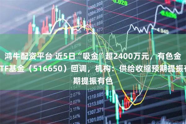 鸿牛配资平台 近5日“吸金”超2400万元，有色金属ETF基金（516650）回调，机构：供给收缩预期提振有色