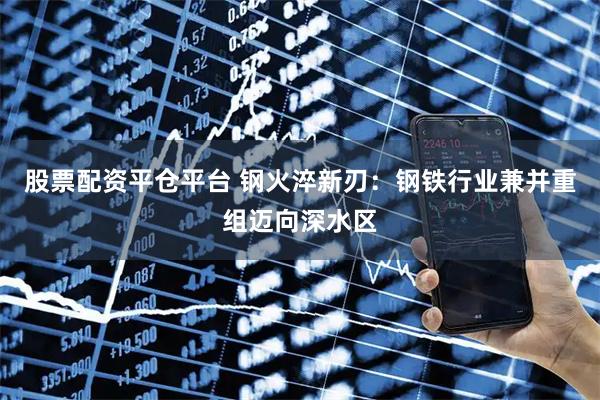 股票配资平仓平台 钢火淬新刃：钢铁行业兼并重组迈向深水区