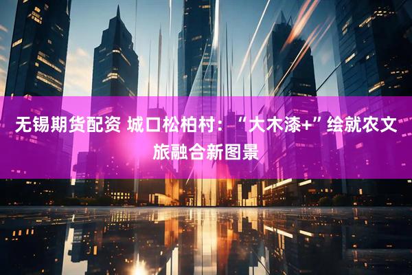 无锡期货配资 城口松柏村：“大木漆+”绘就农文旅融合新图景