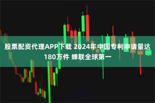 股票配资代理APP下载 2024年中国专利申请量达180万件 蝉联全球第一