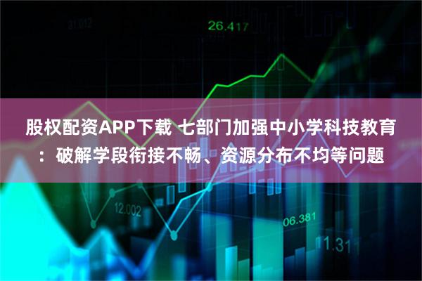 股权配资APP下载 七部门加强中小学科技教育：破解学段衔接不畅、资源分布不均等问题