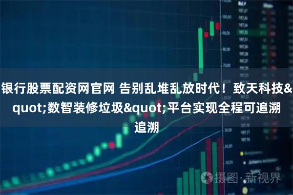 银行股票配资网官网 告别乱堆乱放时代！致天科技"数智装修垃圾"平台实现全程可追溯