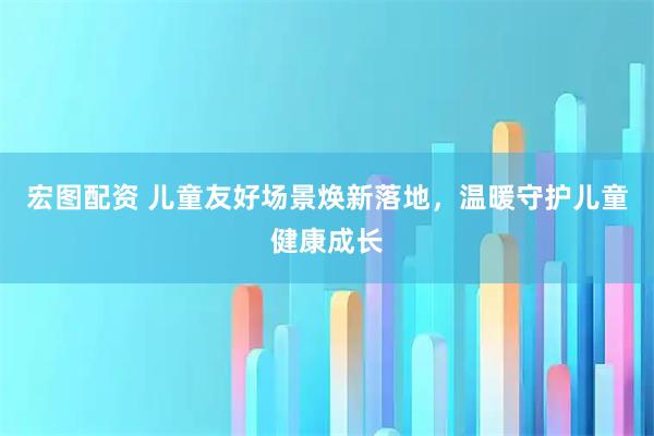宏图配资 儿童友好场景焕新落地，温暖守护儿童健康成长