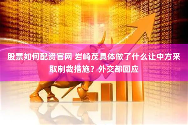 股票如何配资官网 岩崎茂具体做了什么让中方采取制裁措施？外交部回应