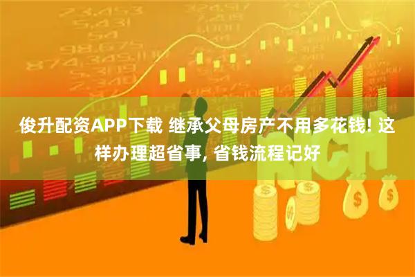 俊升配资APP下载 继承父母房产不用多花钱! 这样办理超省事, 省钱流程记好