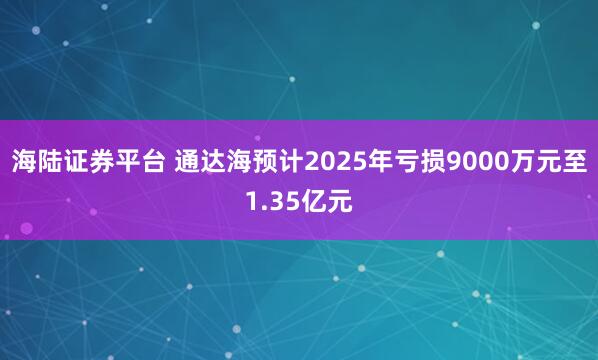 海陆证券平台 通达海预计2025年亏损9000万元至1.35亿元