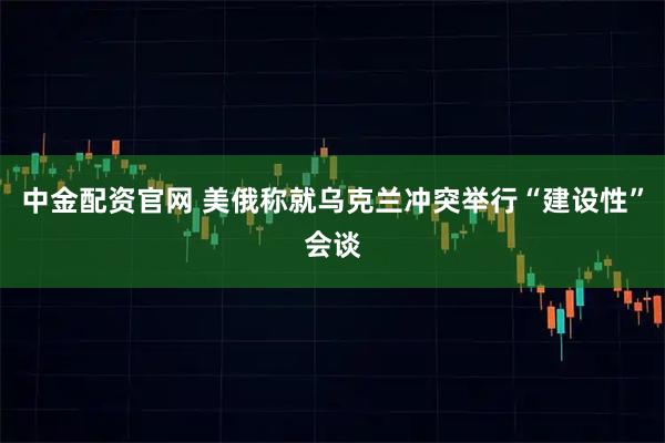 中金配资官网 美俄称就乌克兰冲突举行“建设性”会谈