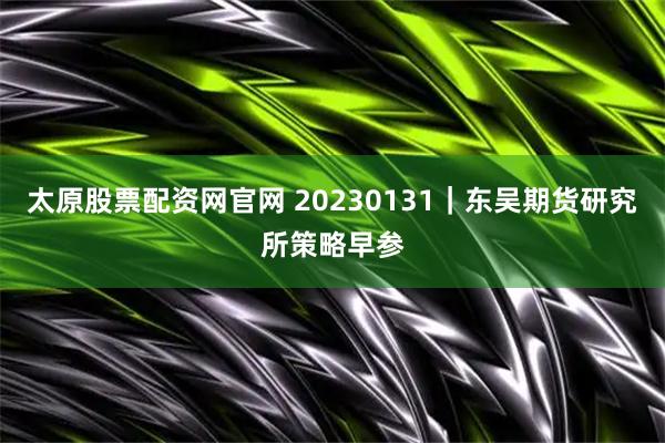 太原股票配资网官网 20230131｜东吴期货研究所策略早参