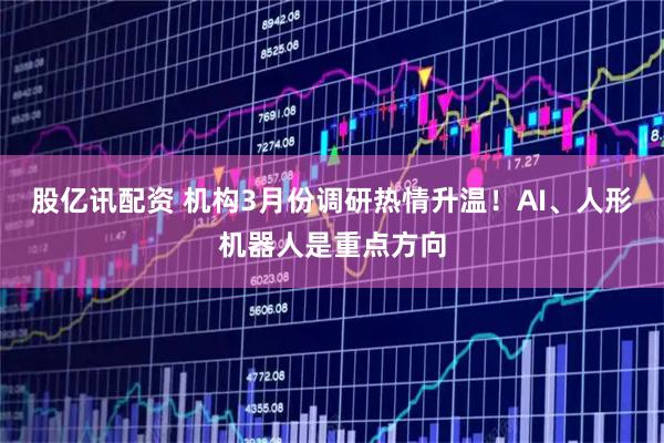 股亿讯配资 机构3月份调研热情升温！AI、人形机器人是重点方向