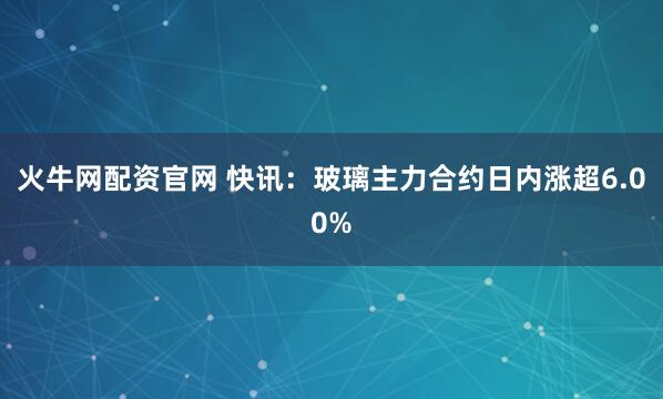 火牛网配资官网 快讯：玻璃主力合约日内涨超6.00%