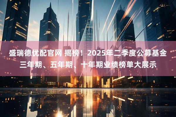 盛瑞德优配官网 揭榜！2025年二季度公募基金三年期、五年期、十年期业绩榜单大展示
