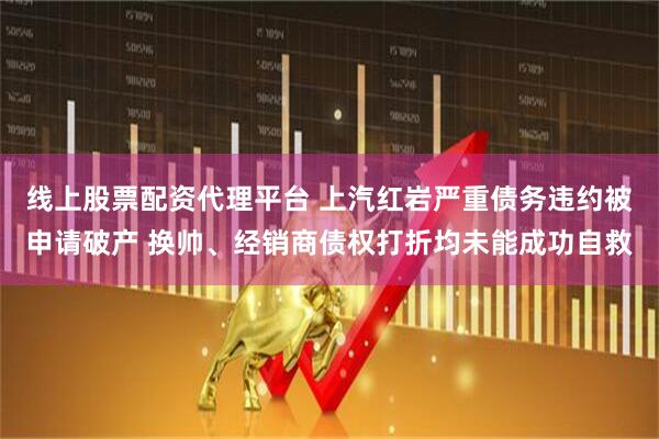 线上股票配资代理平台 上汽红岩严重债务违约被申请破产 换帅、经销商债权打折均未能成功自救