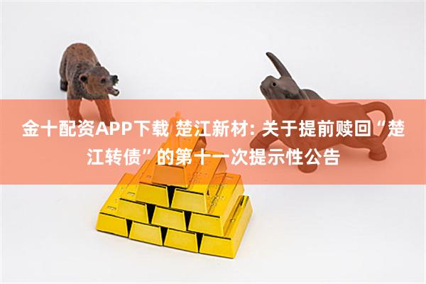 金十配资APP下载 楚江新材: 关于提前赎回“楚江转债”的第十一次提示性公告