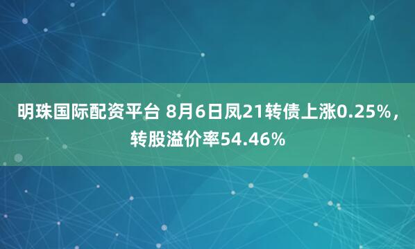 明珠国际配资平台 8月6日凤21转债上涨0.25%，转股溢价率54.46%