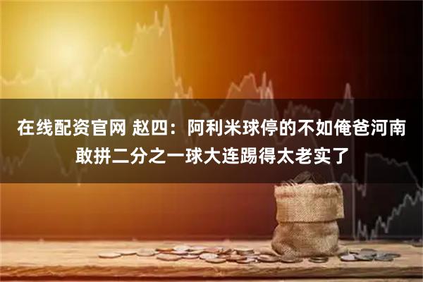 在线配资官网 赵四：阿利米球停的不如俺爸河南敢拼二分之一球大连踢得太老实了