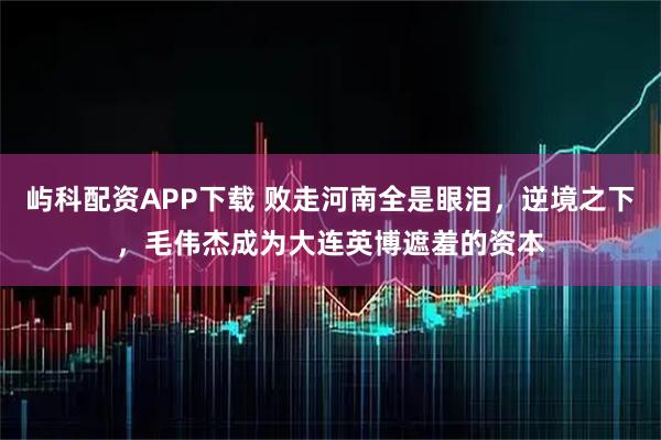 屿科配资APP下载 败走河南全是眼泪，逆境之下，毛伟杰成为大连英博遮羞的资本