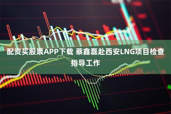 配资买股票APP下载 蔡鑫磊赴西安LNG项目检查指导工作