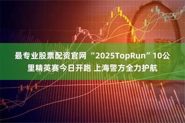 最专业股票配资官网 “2025TopRun”10公里精英赛今日开跑 上海警方全力护航